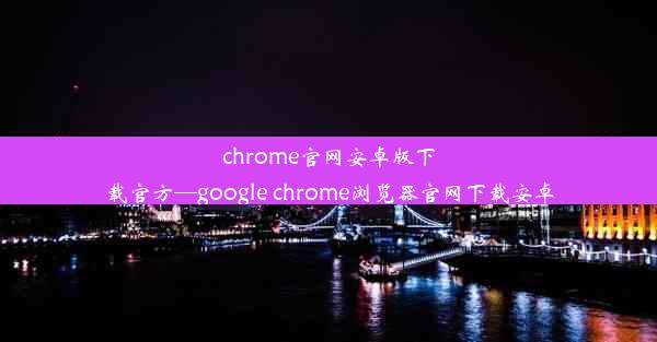 chrome官网安卓版下载官方—google chrome浏览器官网下载安卓