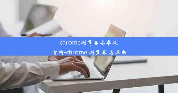 chrome浏览器安卓版 官网-chrome 浏览器 安卓版