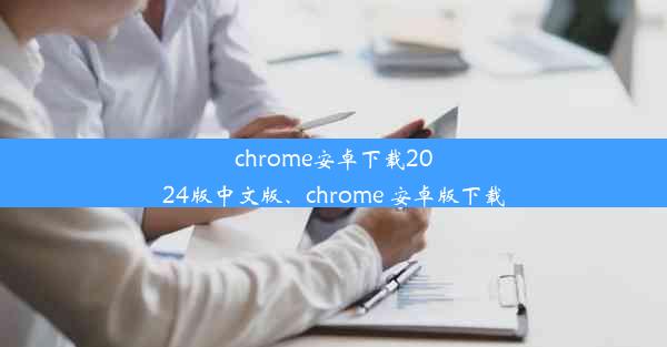 chrome安卓下载2024版中文版、chrome 安卓版下载