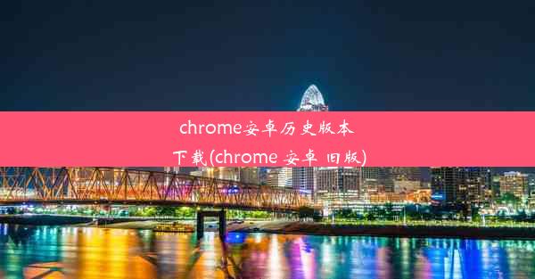 chrome安卓历史版本下载(chrome 安卓 旧版)