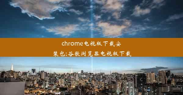 chrome电视版下载安装包;谷歌浏览器电视版下载