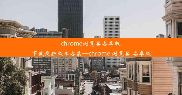 chrome浏览器安卓版下载最新版本安装—chrome 浏览器 安卓版