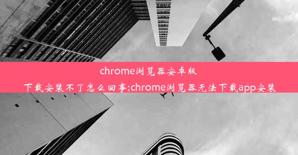 chrome浏览器安卓版下载安装不了怎么回事;chrome浏览器无法下载app安装