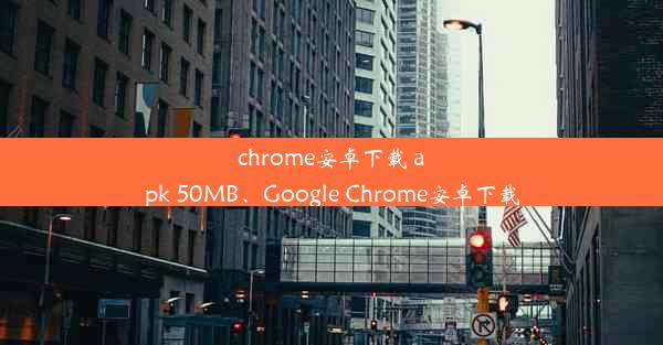 chrome安卓下载 apk 50MB、Google Chrome安卓下载