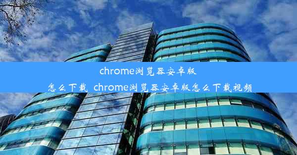 chrome浏览器安卓版怎么下载_chrome浏览器安卓版怎么下载视频