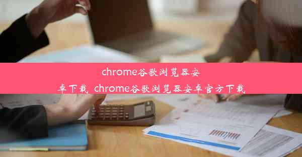 chrome谷歌浏览器安卓下载_chrome谷歌浏览器安卓官方下载