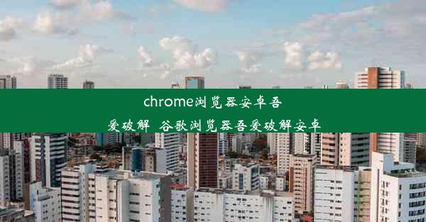 chrome浏览器安卓吾爱破解_谷歌浏览器吾爱破解安卓