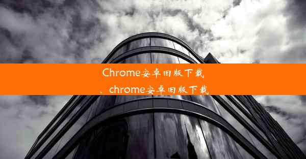 Chrome安卓旧版下载、chrome安卓旧版下载