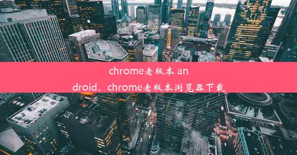 chrome老版本 android、chrome老版本浏览器下载