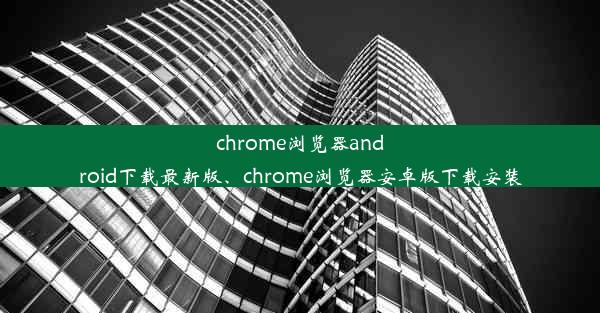 chrome浏览器android下载最新版、chrome浏览器安卓版下载安装