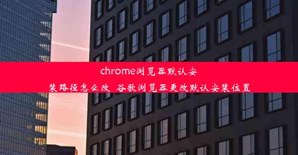 chrome浏览器默认安装路径怎么改_谷歌浏览器更改默认安装位置