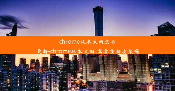 chrome版本太旧怎么更新-chrome版本太旧,需要重新安装吗