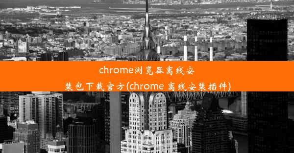 chrome浏览器离线安装包下载官方(chrome 离线安装插件)