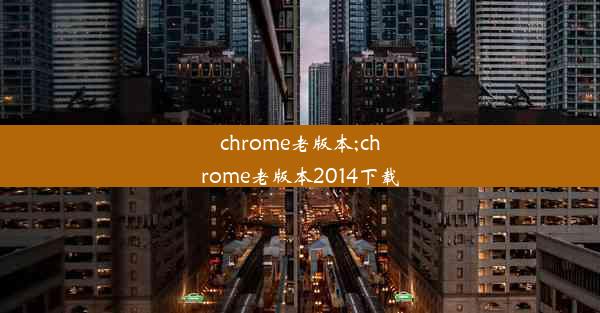 chrome老版本;chrome老版本2014下载