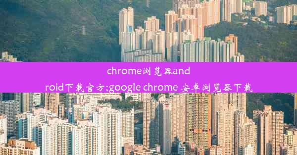 chrome浏览器android下载官方;google chrome 安卓浏览器下载