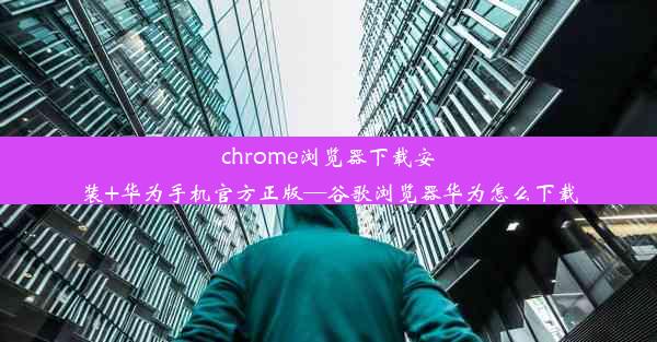 chrome浏览器下载安装+华为手机官方正版—谷歌浏览器华为怎么下载