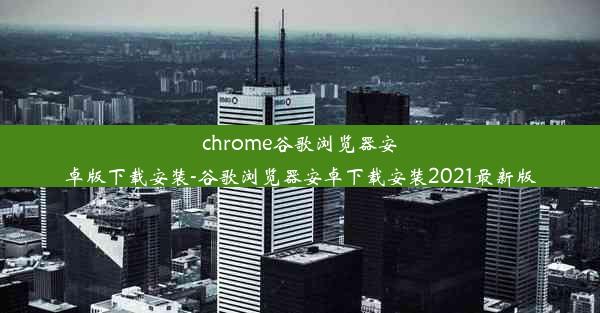 chrome谷歌浏览器安卓版下载安装-谷歌浏览器安卓下载安装2021最新版