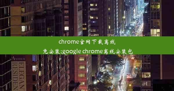 chrome官网下载离线免安装;google chrome离线安装包