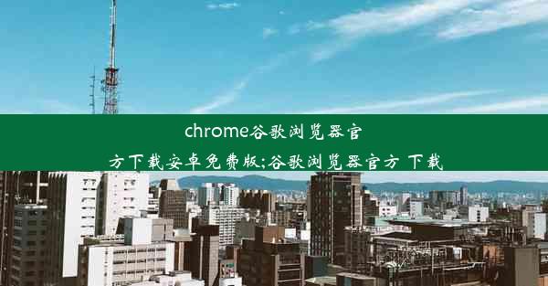 chrome谷歌浏览器官方下载安卓免费版;谷歌浏览器官方 下载