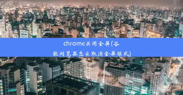 chrome关闭全屏(谷歌浏览器怎么取消全屏模式)