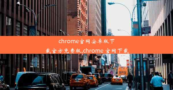 chrome官网安卓版下载官方免费版,chrome 官网下载