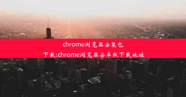 chrome浏览器安装包下载;chrome浏览器安卓版下载地址