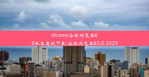 chrome谷歌浏览器68版本离线下载;谷歌浏览器65.0.3325