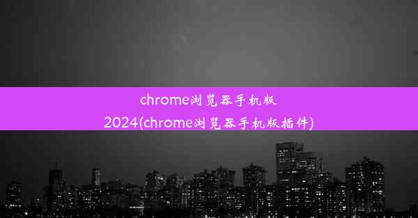 chrome浏览器手机版2024(chrome浏览器手机版插件)