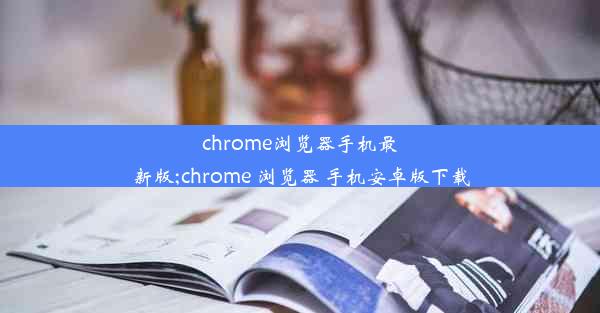 chrome浏览器手机最新版;chrome 浏览器 手机安卓版下载