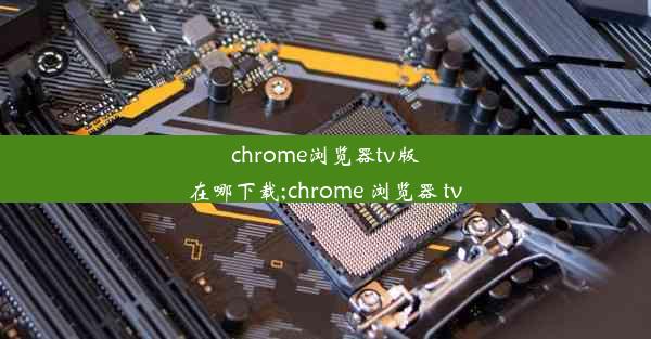 chrome浏览器tv版在哪下载;chrome 浏览器 tv