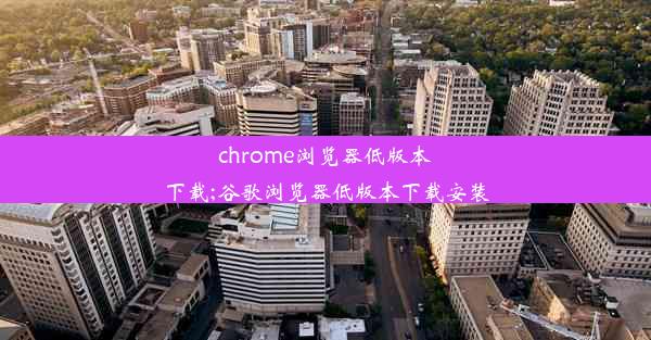 chrome浏览器低版本下载;谷歌浏览器低版本下载安装