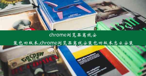 chrome浏览器离线安装包旧版本,chrome浏览器离线安装包旧版本怎么安装