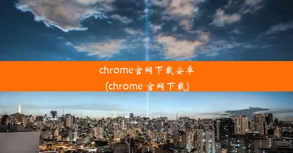 chrome官网下载安卓(chrome 官网下载)