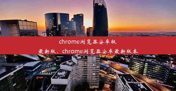 chrome浏览器安卓版最新版、chrome浏览器安卓最新版本