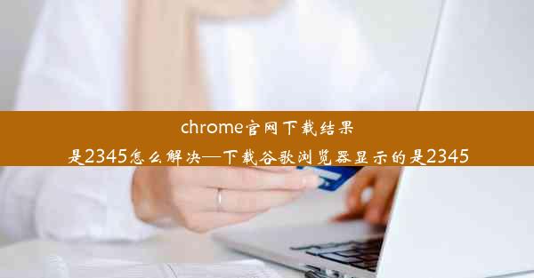 chrome官网下载结果是2345怎么解决—下载谷歌浏览器显示的是2345