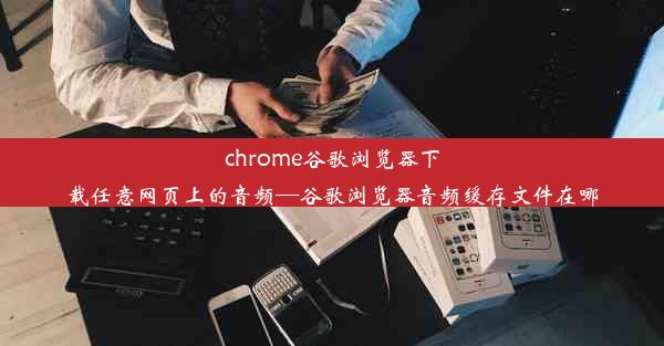 chrome谷歌浏览器下载任意网页上的音频—谷歌浏览器音频缓存文件在哪