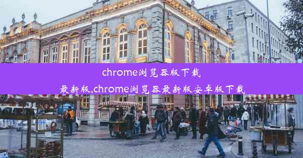 chrome浏览器版下载最新版,chrome浏览器最新版安卓版下载