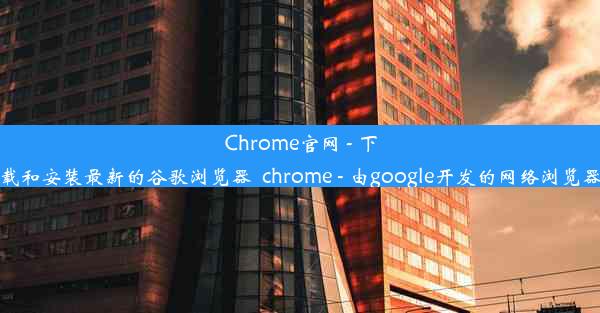 Chrome官网 - 下载和安装最新的谷歌浏览器_chrome - 由google开发的网络浏览器