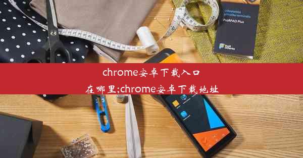 chrome安卓下载入口在哪里;chrome安卓下载地址