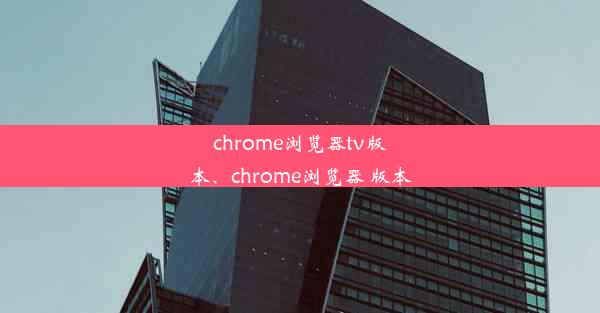 chrome浏览器tv版本、chrome浏览器 版本