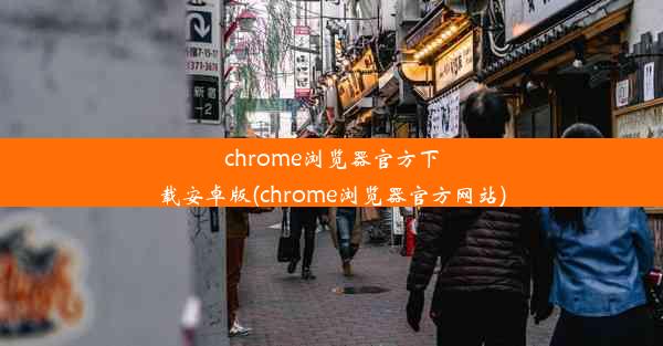 chrome浏览器官方下载安卓版(chrome浏览器官方网站)