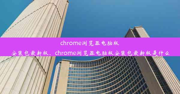 chrome浏览器电脑版安装包最新版、chrome浏览器电脑版安装包最新版是什么