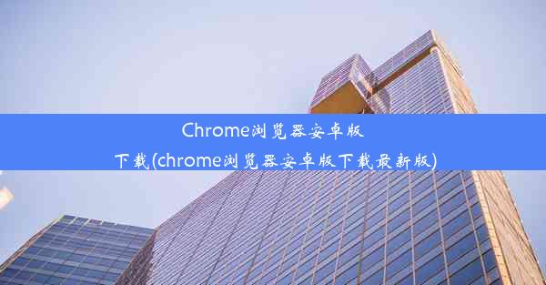 Chrome浏览器安卓版下载(chrome浏览器安卓版下载最新版)