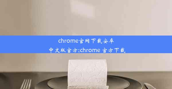 chrome官网下载安卓中文版官方;chrome 官方下载