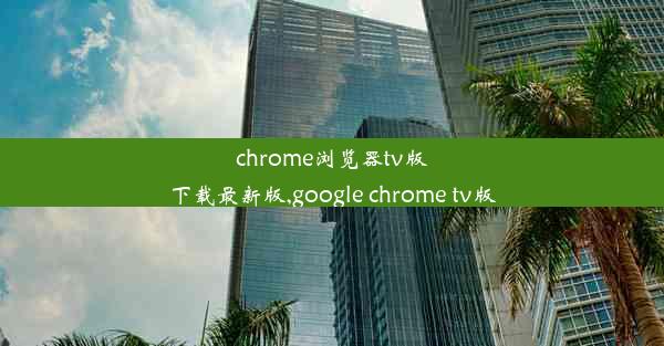 chrome浏览器tv版下载最新版,google chrome tv版