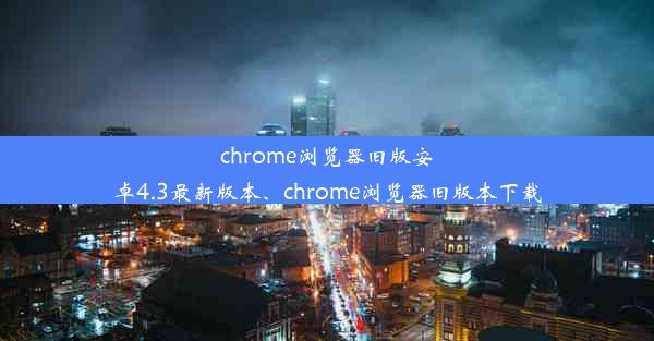 chrome浏览器旧版安卓4.3最新版本、chrome浏览器旧版本下载