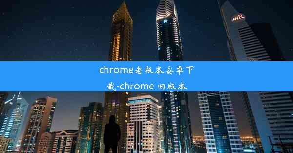 chrome老版本安卓下载-chrome 旧版本