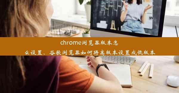 chrome浏览器版本怎么设置、谷歌浏览器如何将高版本设置成低版本