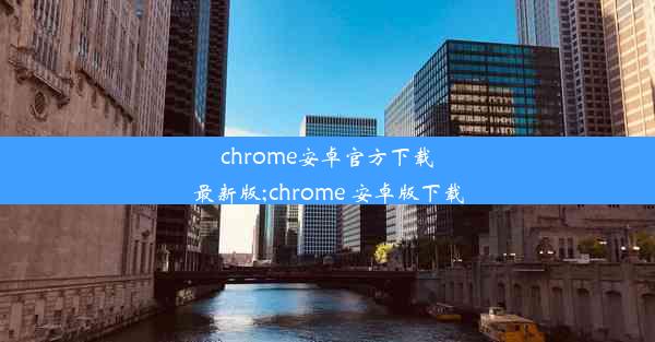 chrome安卓官方下载最新版;chrome 安卓版下载