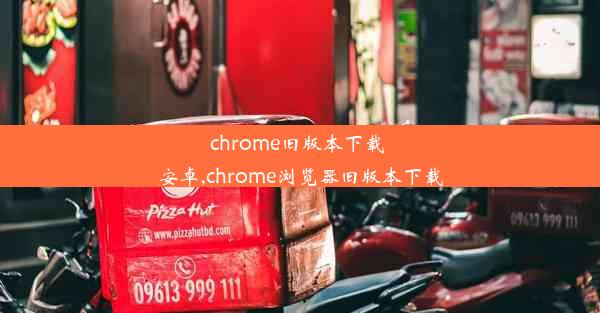 chrome旧版本下载 安卓,chrome浏览器旧版本下载